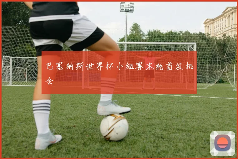巴塞纳斯世界杯小组赛末轮首发机会