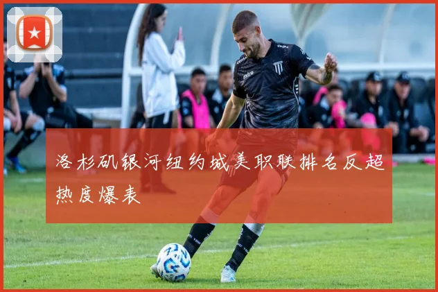 洛杉矶银河纽约城美职联排名反超热度爆表