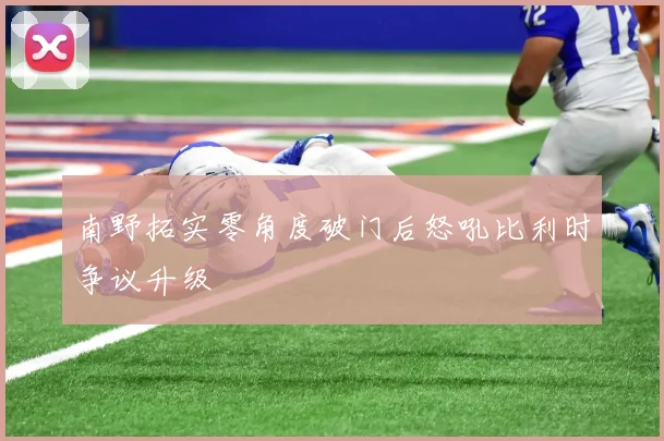 南野拓实零角度破门后怒吼比利时争议升级