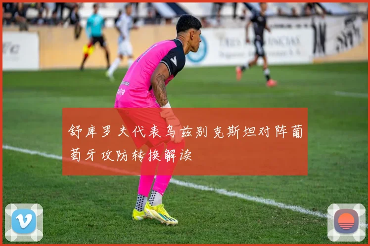 舒库罗夫代表乌兹别克斯坦对阵葡萄牙攻防转换解读