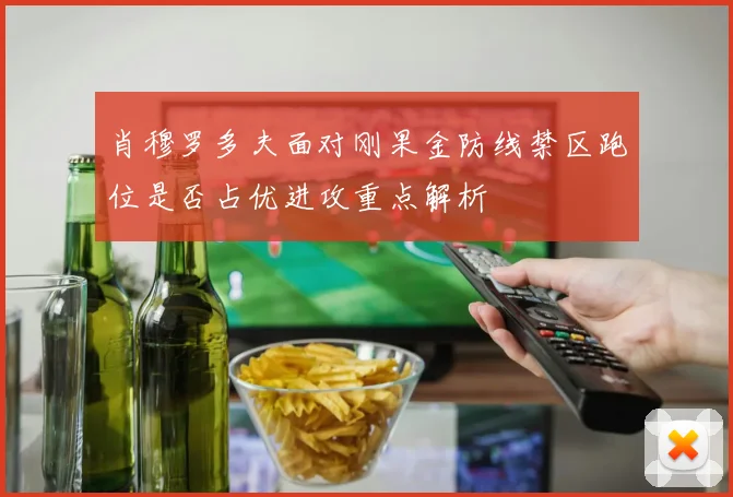 肖穆罗多夫面对刚果金防线禁区跑位是否占优进攻重点解析