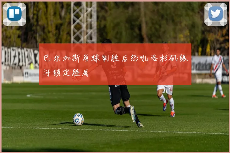 巴尔加斯角球制胜后怒吼洛杉矶银河锁定胜局