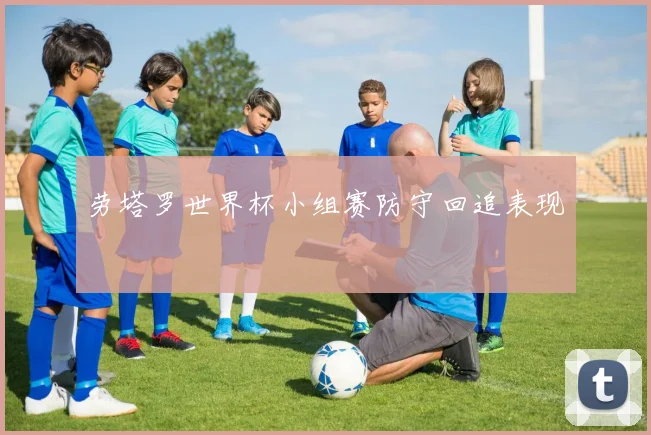 劳塔罗世界杯小组赛防守回追表现
