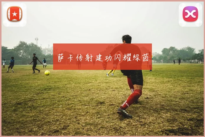 萨卡传射建功闪耀绿茵