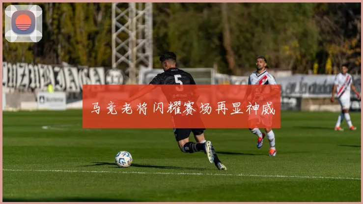 马竞老将闪耀赛场再显神威