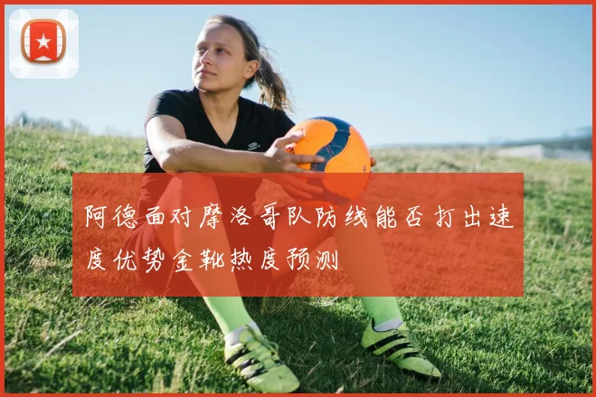 阿德面对摩洛哥队防线能否打出速度优势金靴热度预测