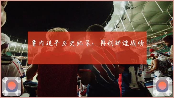 鲁内追平历史纪录，再创辉煌战绩
