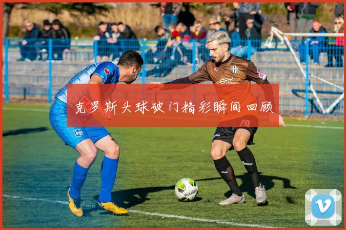 克罗斯头球破门精彩瞬间回顾