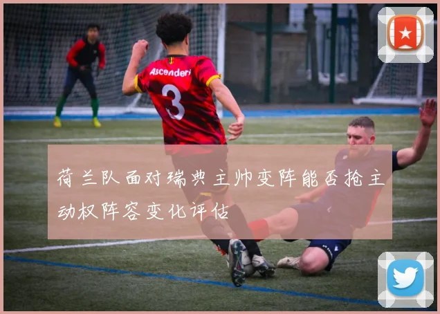 荷兰队面对瑞典主帅变阵能否抢主动权阵容变化评估