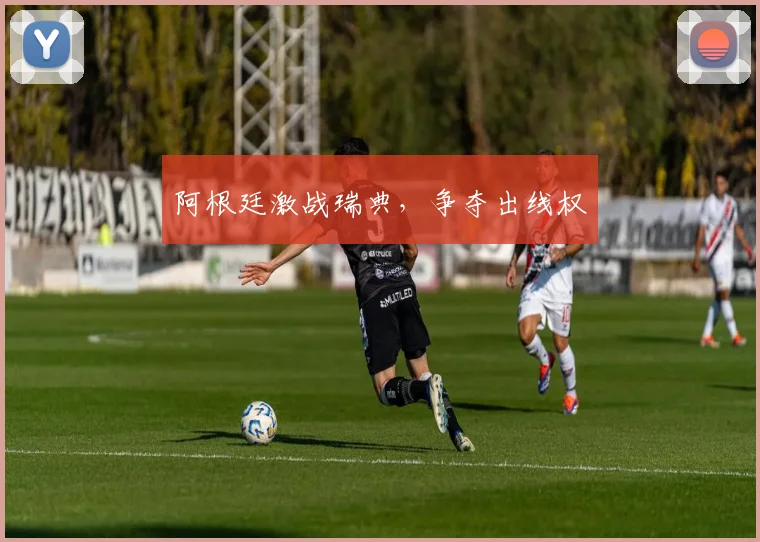 阿根廷激战瑞典，争夺出线权