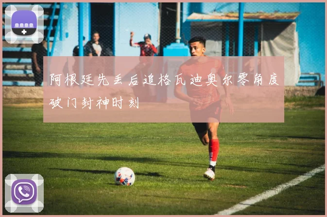 阿根廷先丢后追格瓦迪奥尔零角度破门封神时刻