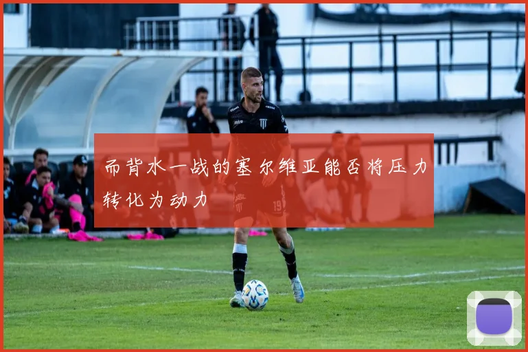 而背水一战的塞尔维亚能否将压力转化为动力