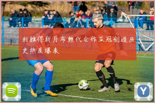 利雅得新月布赖代合作亚冠创造历史热度爆表