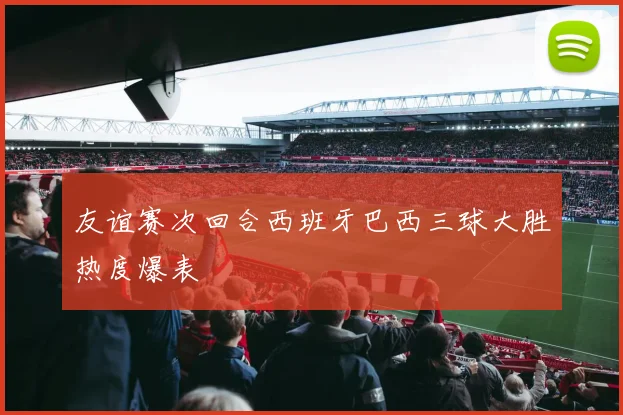友谊赛次回合西班牙巴西三球大胜热度爆表