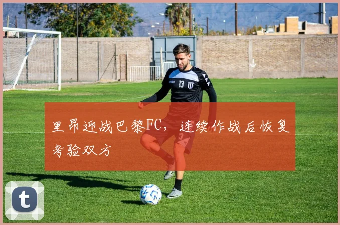 里昂迎战巴黎FC,连续作战后恢复考验双方