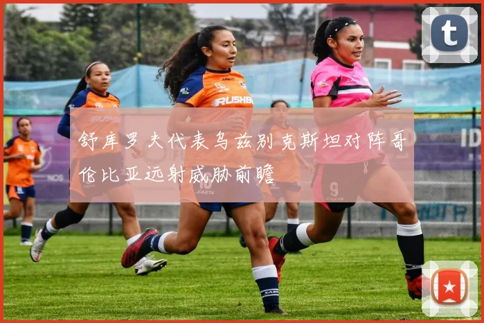 舒库罗夫代表乌兹别克斯坦对阵哥伦比亚远射威胁前瞻