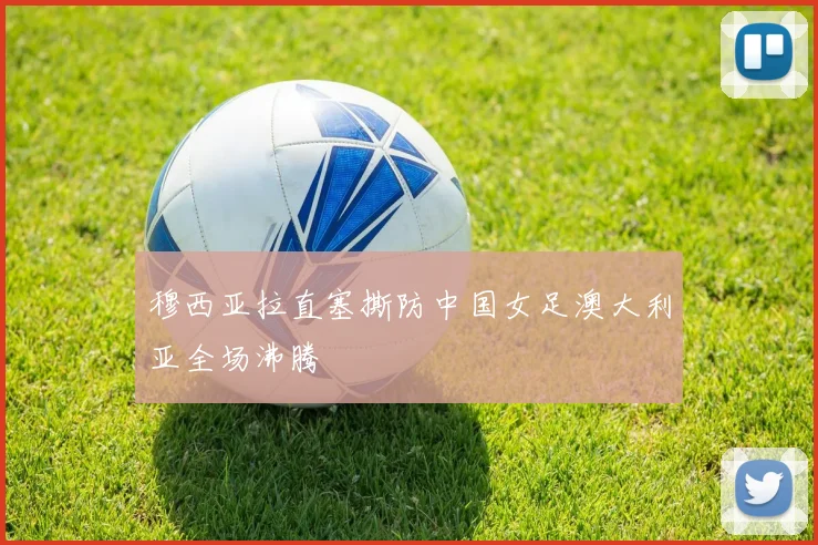 穆西亚拉直塞撕防中国女足澳大利亚全场沸腾