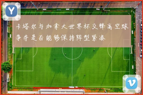 卡塔尔与加拿大世界杯交锋高空球争夺是否能够保持阵型紧凑