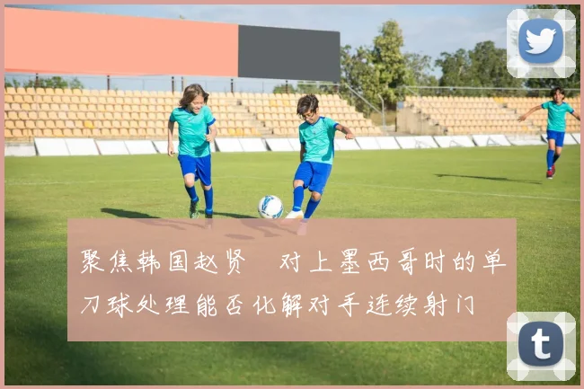 聚焦韩国赵贤祐对上墨西哥时的单刀球处理能否化解对手连续射门