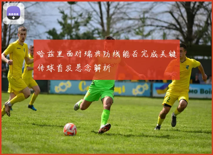 哈兹里面对瑞典防线能否完成关键传球首发悬念解析