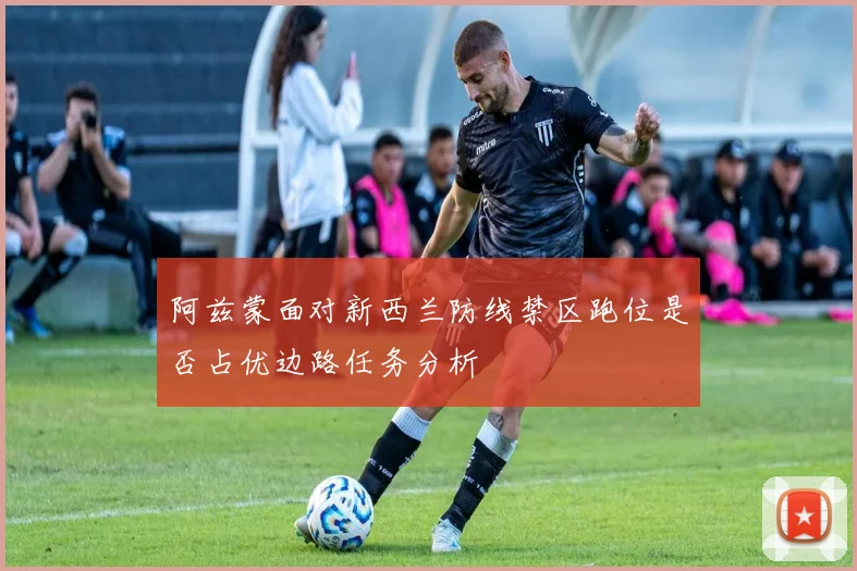 阿兹蒙面对新西兰防线禁区跑位是否占优边路任务分析