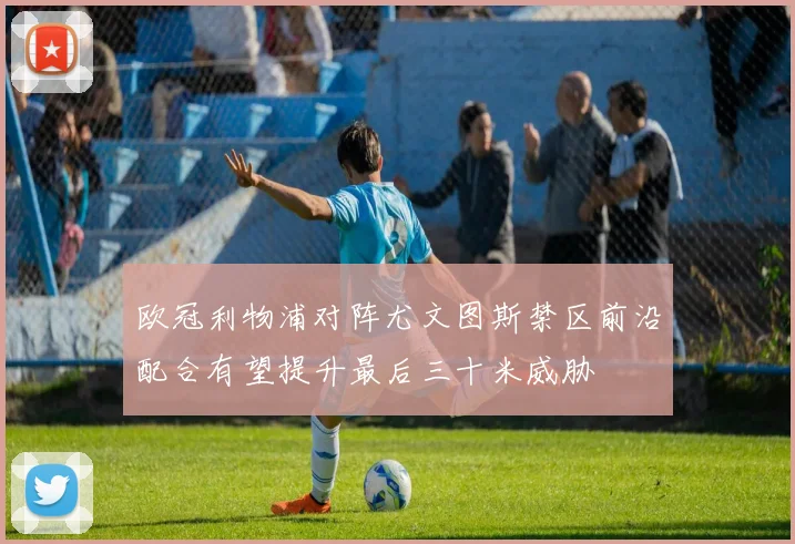 欧冠利物浦对阵尤文图斯禁区前沿配合有望提升最后三十米威胁