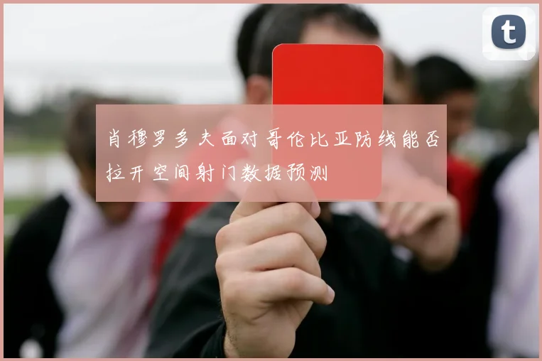肖穆罗多夫面对哥伦比亚防线能否拉开空间射门数据预测