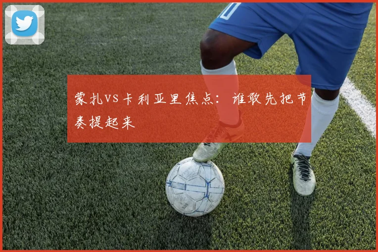 蒙扎vs卡利亚里焦点：谁敢先把节奏提起来