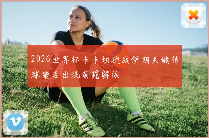 2026世界杯卡卡切迎战伊朗关键传球能否出现前瞻解读