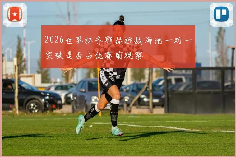 2026世界杯齐耶赫迎战海地一对一突破是否占优赛前观察