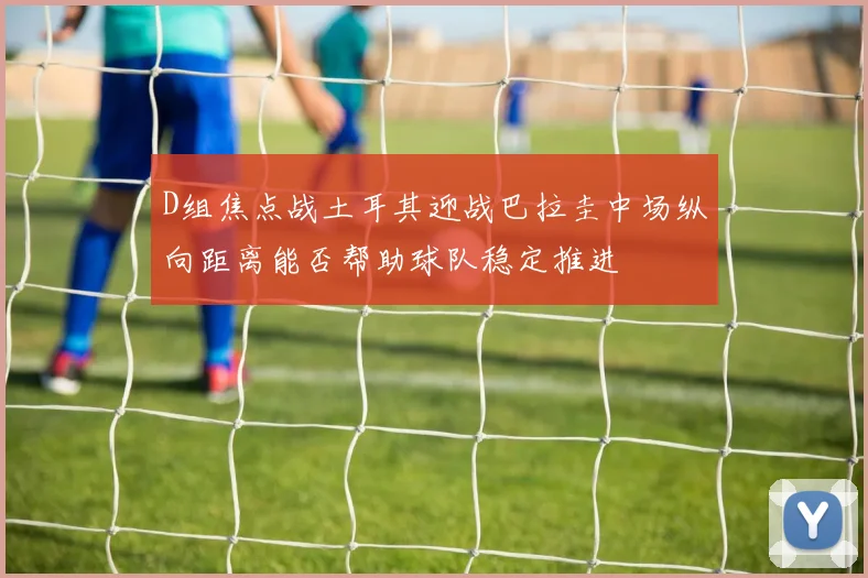 D组焦点战土耳其迎战巴拉圭中场纵向距离能否帮助球队稳定推进