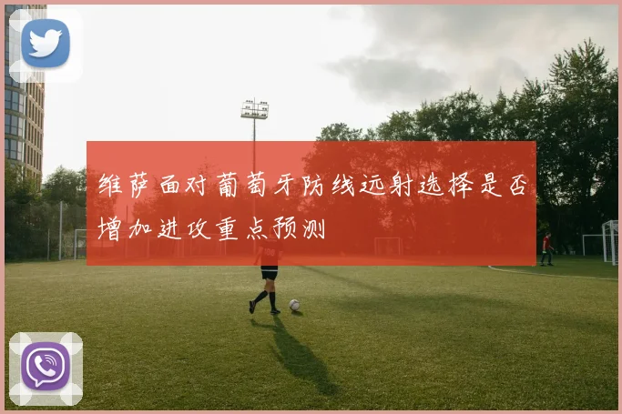 维萨面对葡萄牙防线远射选择是否增加进攻重点预测