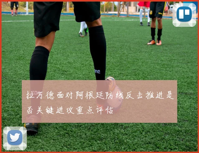 拉万德面对阿根廷防线反击推进是否关键进攻重点评估