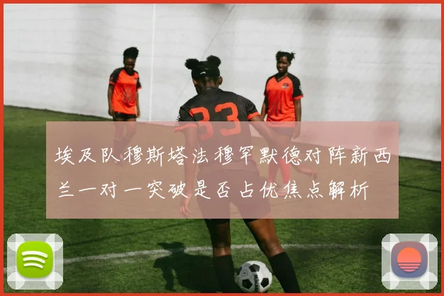 埃及队穆斯塔法穆罕默德对阵新西兰一对一突破是否占优焦点解析