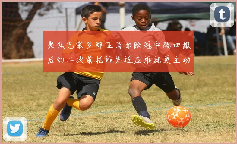 聚焦巴塞罗那亚马尔欧冠中路回撤后的二次前插谁先适应谁就更主动