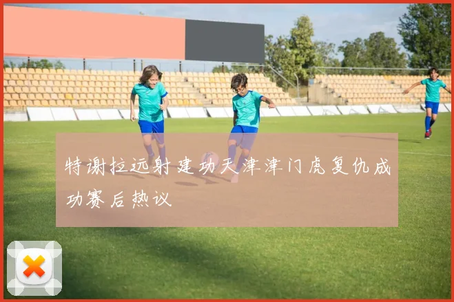 特谢拉远射建功天津津门虎复仇成功赛后热议