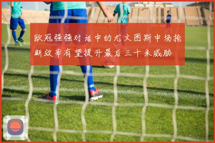 欧冠强强对话中的尤文图斯中场抢断效率有望提升最后三十米威胁