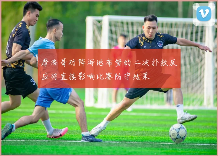 摩洛哥对阵海地布努的二次扑救反应将直接影响比赛防守结果