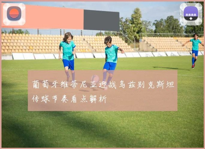 葡萄牙维蒂尼亚迎战乌兹别克斯坦传球节奏看点解析