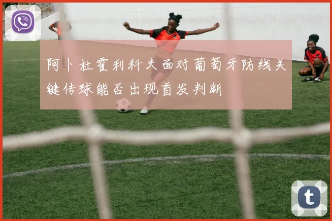 阿卜杜霍利科夫面对葡萄牙防线关键传球能否出现首发判断