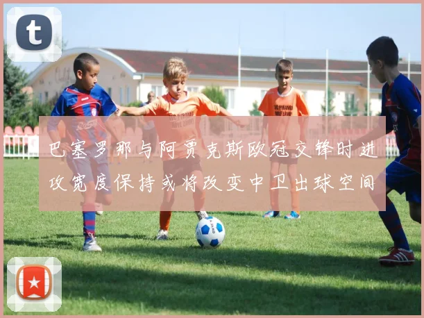 巴塞罗那与阿贾克斯欧冠交锋时进攻宽度保持或将改变中卫出球空间
