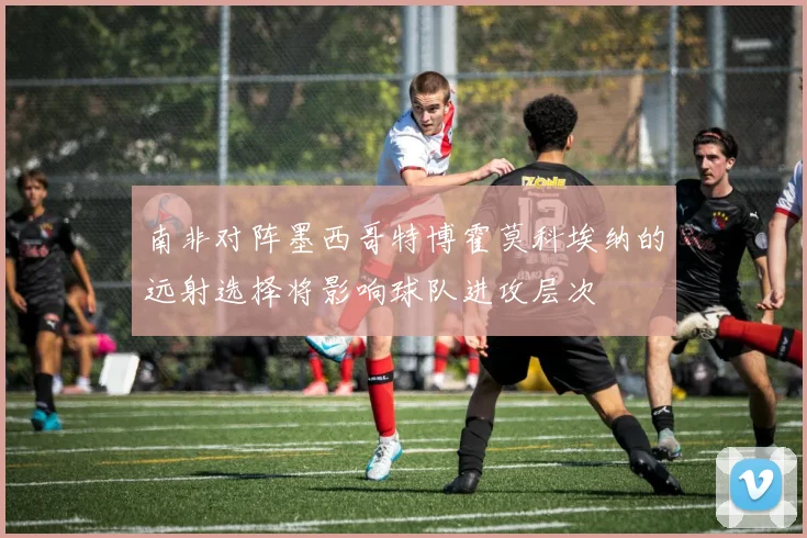 南非对阵墨西哥特博霍莫科埃纳的远射选择将影响球队进攻层次