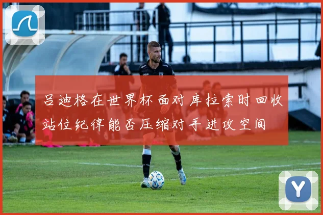 吕迪格在世界杯面对库拉索时回收站位纪律能否压缩对手进攻空间