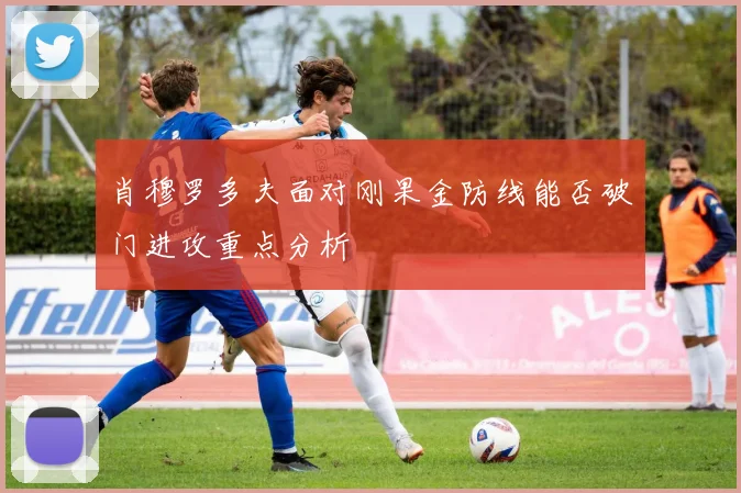 肖穆罗多夫面对刚果金防线能否破门进攻重点分析